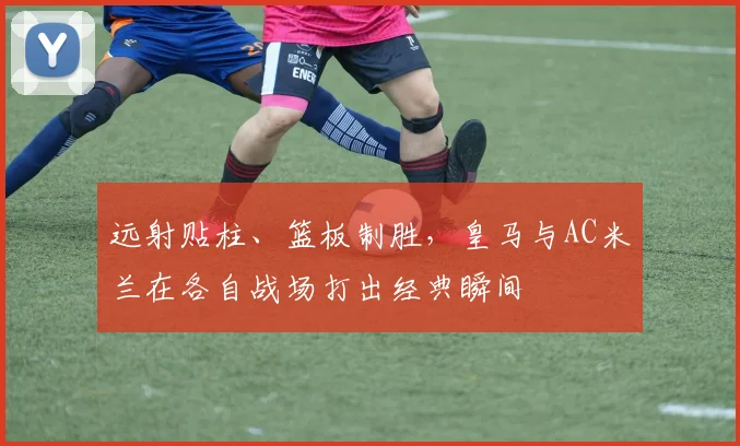 远射贴柱、篮板制胜,皇马与AC米兰在各自战场