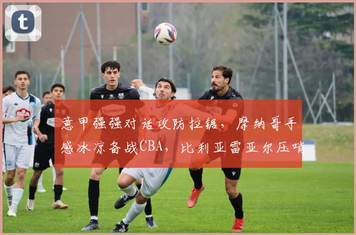 意甲强强对话攻防拉锯,摩纳哥手感冰凉备战CB