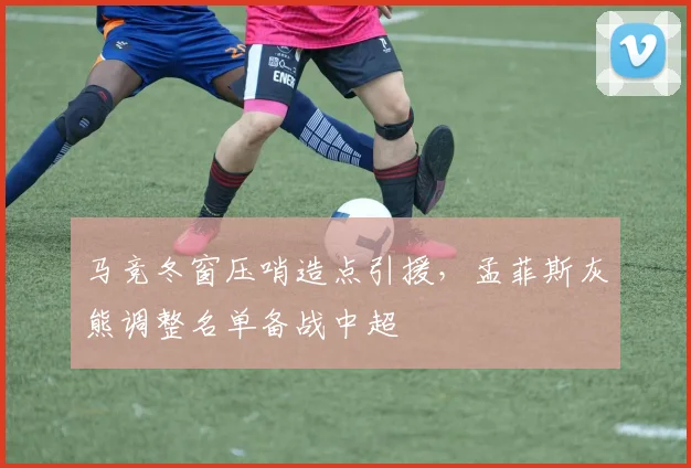 马竞冬窗压哨造点引援,孟菲斯灰熊调整名单备