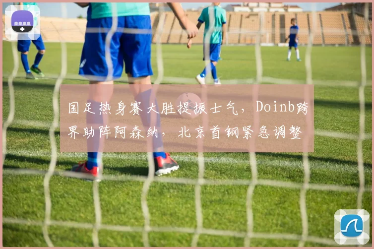 国足热身赛大胜提振士气,Doinb跨界助阵阿森
